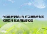 今日最新更新内容 可以用信用卡互相还款吗 这些风险要知晓