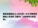教师发展网怎么上传文章（中小学教师发展网上传资料 为解决广大教师同行的苦恼）