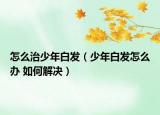 怎么治少年白发（少年白发怎么办 如何解决）