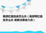 脸部红血丝该怎么办（面部有红血丝怎么办 需要注意这六点）