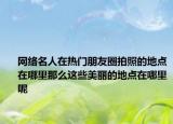 网络名人在热门朋友圈拍照的地点在哪里那么这些美丽的地点在哪里呢