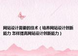 网站设计需要的技术（培养网站设计创新能力 怎样提高网站设计创新能力）