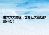 世界六大绝症（世界五大绝症都是什么）