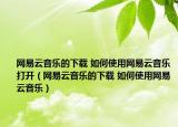 网易云音乐的下载 如何使用网易云音乐打开（网易云音乐的下载 如何使用网易云音乐）