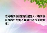 照片电子版如何发给别人（电子版照片怎么给别人具体方法快来看看吧）