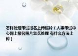 怎样处理考试报名上传照片（人事考试中心网上报名照片怎么处理 有什么方法上传）