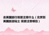 去英国旅行需要注意什么（北京到英国旅游贴士 需要注意哪些）