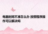电脑时间不准怎么办 按照程序操作可以解决吗