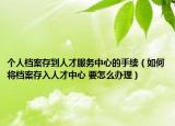 个人档案存到人才服务中心的手续（如何将档案存入人才中心 要怎么办理）