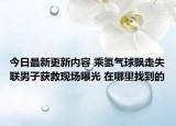 今日最新更新内容 乘氢气球飘走失联男子获救现场曝光 在哪里找到的