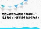 可燃冰首次在中国哪个海域哪一个地方发现（中国可燃冰在哪个海域）