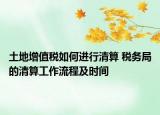 土地增值税如何进行清算 税务局的清算工作流程及时间