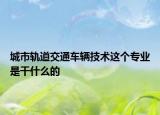 城市轨道交通车辆技术这个专业是干什么的