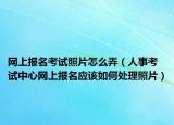 网上报名考试照片怎么弄（人事考试中心网上报名应该如何处理照片）
