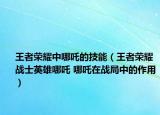 王者荣耀中哪吒的技能（王者荣耀战士英雄哪吒 哪吒在战局中的作用）