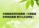 兰蔻眼霜如何识别真假（兰蔻眼霜怎样辨别真假 有什么方法辨别）