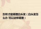 怎样才能调理白头发（白头发怎么办 可以这样调理）