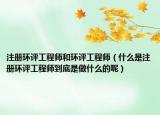 注册环评工程师和环评工程师（什么是注册环评工程师到底是做什么的呢）
