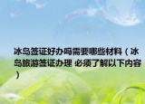 冰岛签证好办吗需要哪些材料（冰岛旅游签证办理 必须了解以下内容）