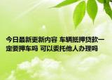 今日最新更新内容 车辆抵押贷款一定要押车吗 可以委托他人办理吗