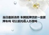 当日最新消息 车辆抵押贷款一定要押车吗 可以委托他人办理吗