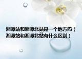 湘潭站和湘潭北站是一个地方吗（湘潭站和湘潭北站有什么区别）