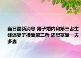 当日最新消息 男子婚内和第三者生娃逼妻子接受第三者 还想享受一夫多妻