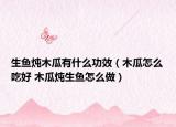 生鱼炖木瓜有什么功效（木瓜怎么吃好 木瓜炖生鱼怎么做）