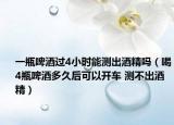 一瓶啤酒过4小时能测出酒精吗（喝4瓶啤酒多久后可以开车 测不出酒精）
