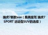 瑞虎7新款suv（跑男座驾 瑞虎7 SPORT 运动型SUV的选择）