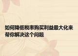 如何降低税率购买利益最大化来帮你解决这个问题