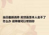 当日最新消息 房贷面签本人去不了怎么办 这样做可以帮到你