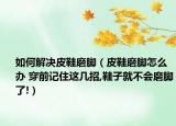 如何解决皮鞋磨脚（皮鞋磨脚怎么办 穿前记住这几招,鞋子就不会磨脚了!）