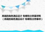 高端的商务酒店设计 有哪些注意事项呢（高端的商务酒店设计 有哪些注意事项）