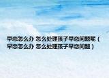 早恋怎么办 怎么处理孩子早恋问题呢（早恋怎么办 怎么处理孩子早恋问题）