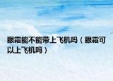 眼霜能不能带上飞机吗（眼霜可以上飞机吗）