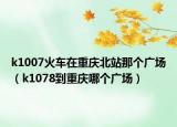 k1007火车在重庆北站那个广场（k1078到重庆哪个广场）