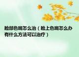 脸部色斑怎么治（脸上色斑怎么办 有什么方法可以治疗）