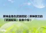 原神全角色武器搭配（原神夜兰的「武器配装」装备介绍）