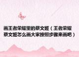 画王者荣耀里的蔡文姬（王者荣耀蔡文姬怎么画大家按照步骤来画吧）