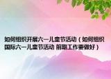 如何组织开展六一儿童节活动（如何组织国际六一儿童节活动 前期工作要做好）