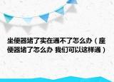 坐便器堵了实在通不了怎么办（座便器堵了怎么办 我们可以这样通）