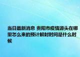 当日最新消息 贵阳市疫情源头在哪里怎么来的预计解封时间是什么时候