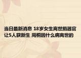 当日最新消息 18岁女生离世捐器官让5人获新生 周桐因什么病离世的
