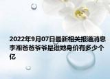 2022年9月07日最新相关报道消息 李湘爸爸爷爷是谁她身价有多少个亿