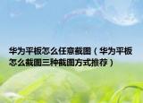 华为平板怎么任意截图（华为平板怎么截图三种截图方式推荐）