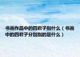 书画作品中的四君子指什么（书画中的四君子分别指的是什么）