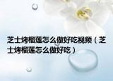 芝士烤榴莲怎么做好吃视频（芝士烤榴莲怎么做好吃）