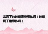 常温下的玻璃是绝缘体吗（玻璃属于绝缘体吗）