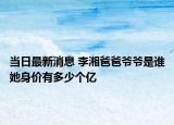 当日最新消息 李湘爸爸爷爷是谁她身价有多少个亿